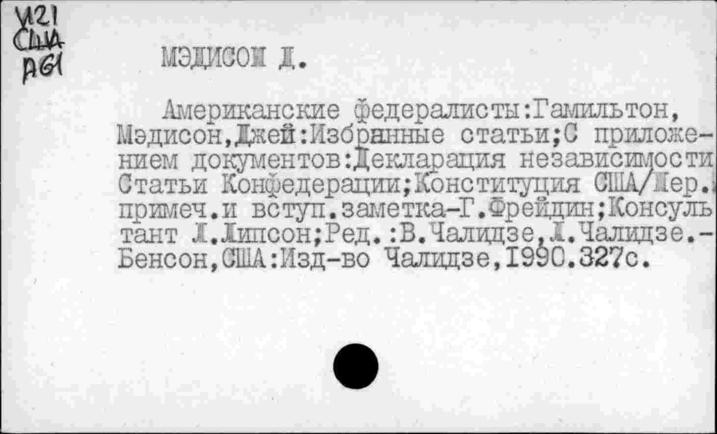 ﻿мэдисок д.
Американские федералисты ‘.Гамильтон, Мэдисон,Джей:Избранные статьи;С приложением документов Декларация независимости Статьи Конфедерации;Конституция США/, [ер.; примеч .и вс туп .заме тка-Г. Фр ейдин; Консулы тант 1.Хипсон;Ред. :В.Чалидзе.1.Чалидзе.-Бенсон,США:Изд-во Чалидзе,1990.327с.